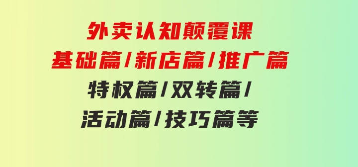 外卖认知颠覆课：基础篇/新店篇/推广篇/特权篇/双转篇/活动篇/技巧篇等-十一网创