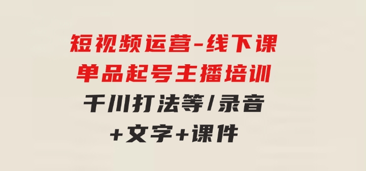 短视频运营-6月底线下课：单品起号，主播培训，千川打法等/录音+文字+课件-十一网创