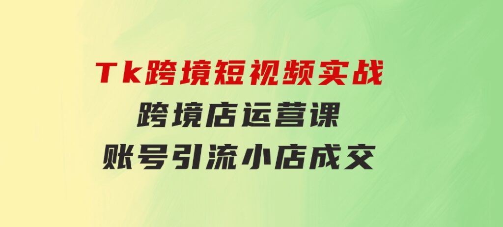 Tk跨境短视频实战&跨境店运营课：账号引流、小店成交-十一网创