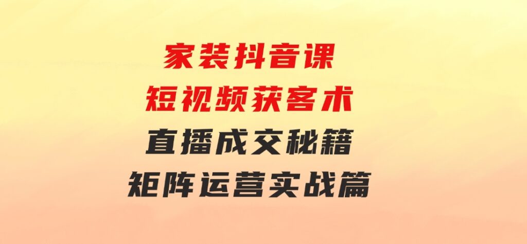 家装抖音课：短视频获客术，直播成交秘籍，矩阵运营实战篇-十一网创