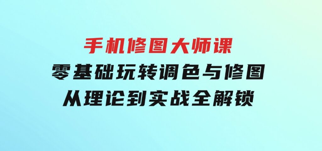 手机修图大师课：零基础玩转调色与修图，从理论到实战全解锁-十一网创