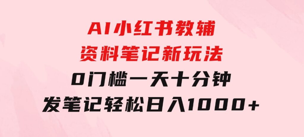 AI小红书教辅资料笔记新玩法，0门槛，一天十分钟发笔记轻松日入1000+-十一网创