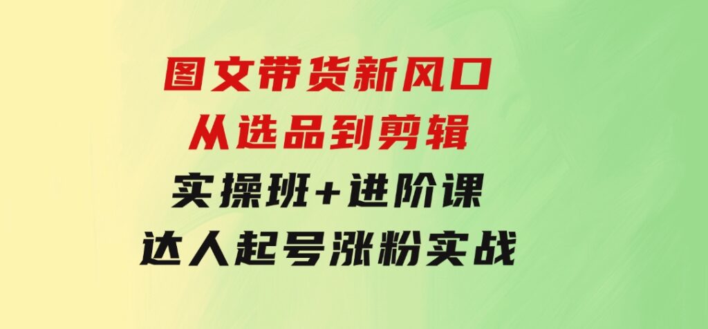 图文带货新风口：从选品到剪辑，实操班+进阶课，达人起号涨粉实战-十一网创