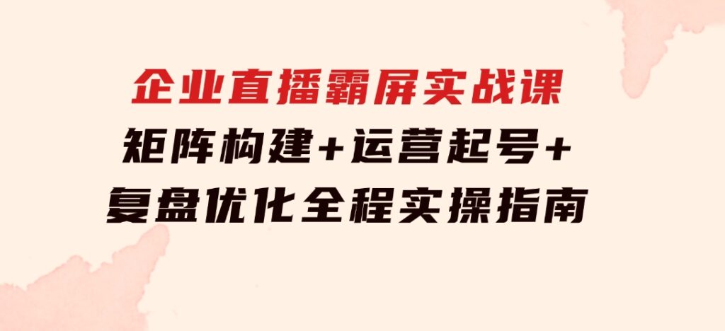 企业直播霸屏实战课：矩阵构建+运营起号+复盘优化，全程实操指南-十一网创