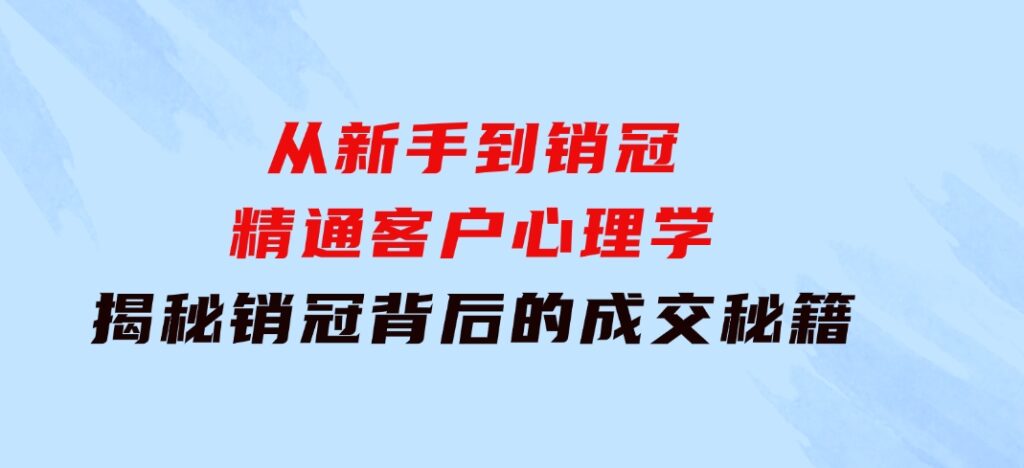 从新手到销冠：精通客户心理学，揭秘销冠背后的成交秘籍-十一网创