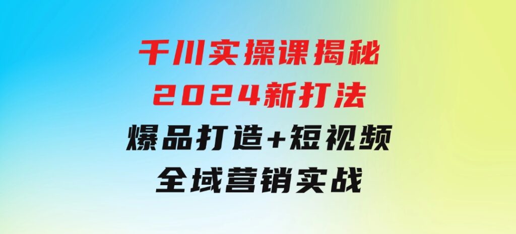 千川实操课揭秘2024新打法：爆品打造+短视频全域营销实战-十一网创