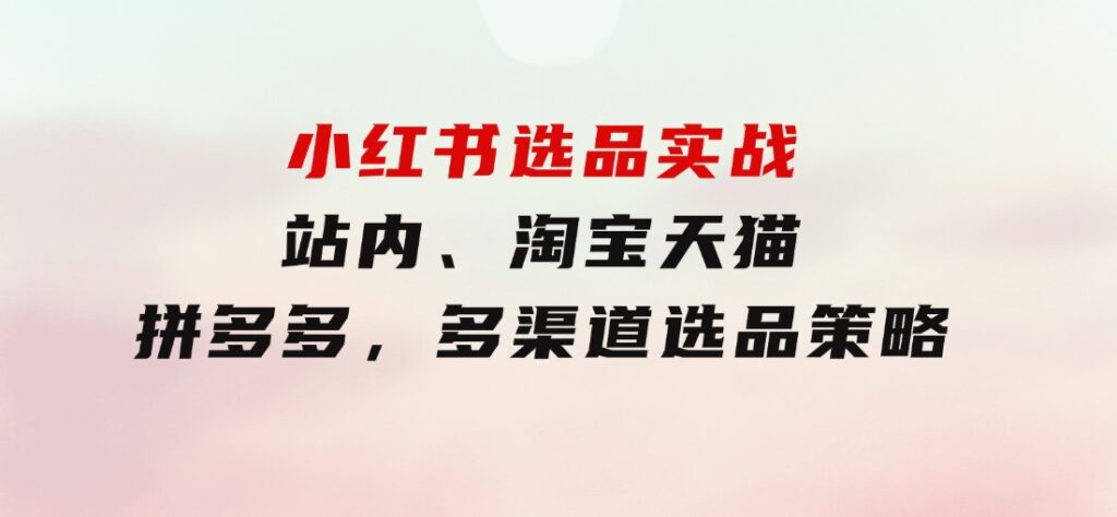 小红书选品实战：站内、淘宝天猫、拼多多，多渠道选品策略-十一网创