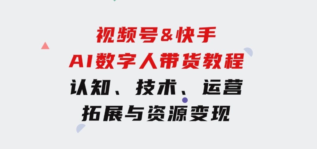 视频号&快手-AI数字人带货教程：认知、技术、运营、拓展与资源变现-十一网创