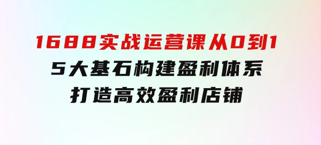 1688实战运营课：从0到1，5大基石构建盈利体系，打造高效盈利店铺-十一网创