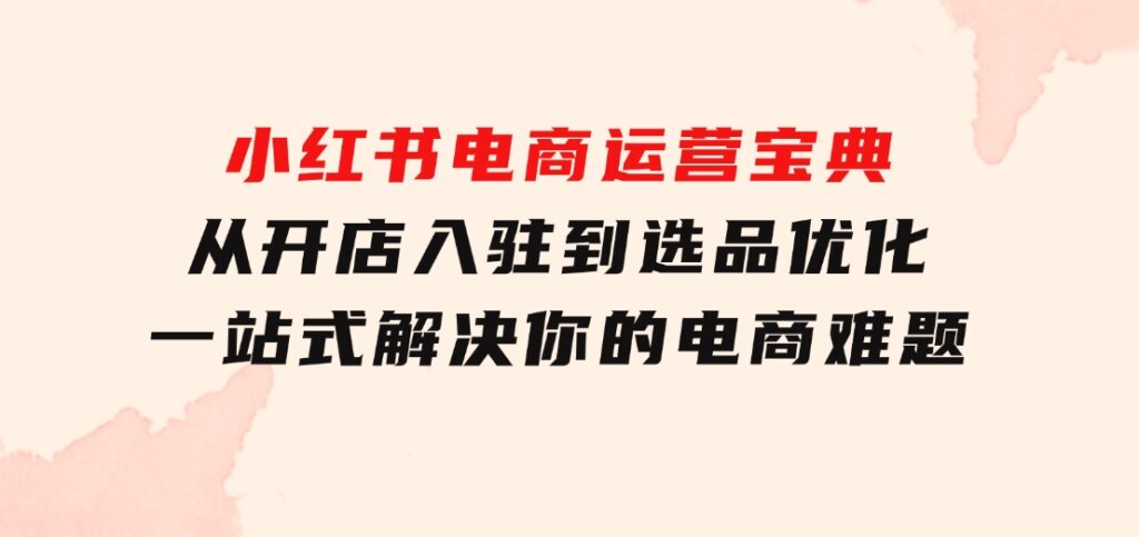 小红书电商运营宝典：从开店入驻到选品优化，一站式解决你的电商难题-十一网创