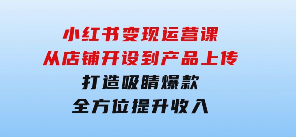 小红书变现运营课：从店铺开设到产品上传，打造吸睛爆款全方位提升收入-十一网创