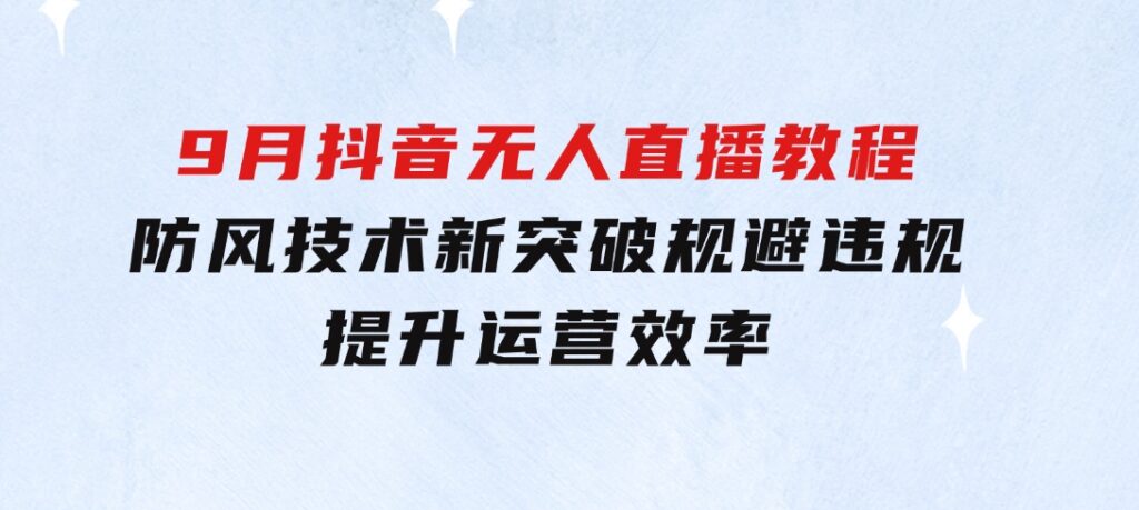 2024-9月抖音无人直播教程：防风技术新突破，规避违规，提升运营效率-十一网创