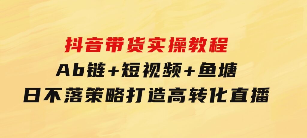 抖音带货实操教程！Ab链+短视频+鱼塘日不落策略，打造高转化直播-十一网创