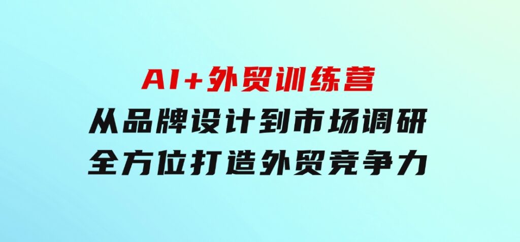 AI+外贸训练营：从品牌设计到市场调研，全方位打造外贸竞争力-十一网创