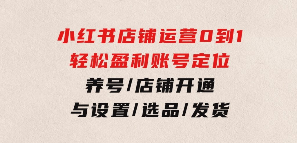 小红书店铺运营：0到1轻松盈利，账号定位/养号/店铺开通与设置/选品/发货-十一网创