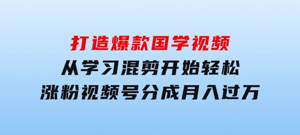 打造爆款国学视频，从学习混剪开始！轻松涨粉，视频号分成月入过万-十一网创