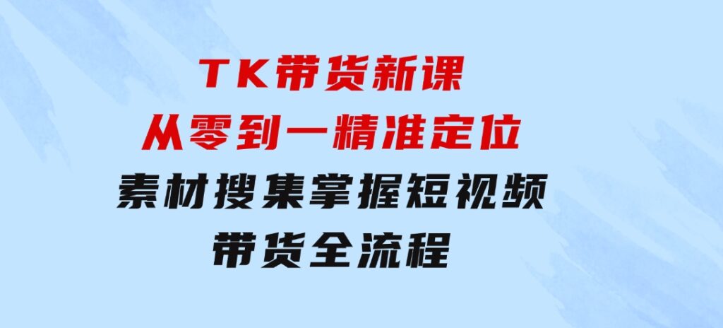 TK带货新课：从零到一，精准定位+素材搜集掌握短视频带货全流程-十一网创