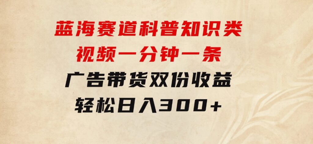 蓝海赛道科普知识类视频，一分钟一条，广告+带货双份收益，轻松日入300+-十一网创