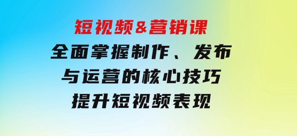 短视频&营销课：全面掌握制作、发布与运营的核心技巧，提升短视频表现-十一网创