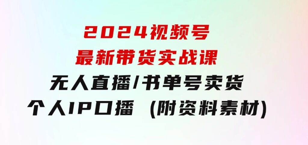 2024视频号最新带货实战课：无人直播/书单号卖货/个人IP口播(附资料素材)-十一网创