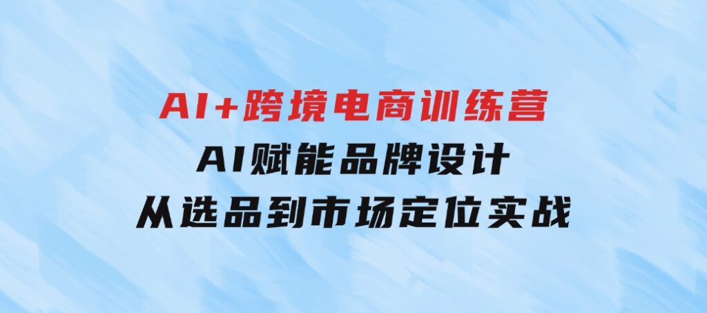 AI+跨境电商训练营：AI赋能品牌设计，从选品到市场定位实战-十一网创