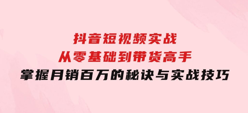 抖音短视频实战：从零基础到带货高手，掌握月销百万的秘诀与实战技巧-十一网创