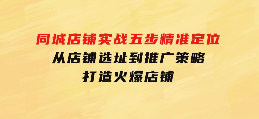 同城店铺实战：五步精准定位，从店铺选址到推广策略，打造火爆店铺-十一网创