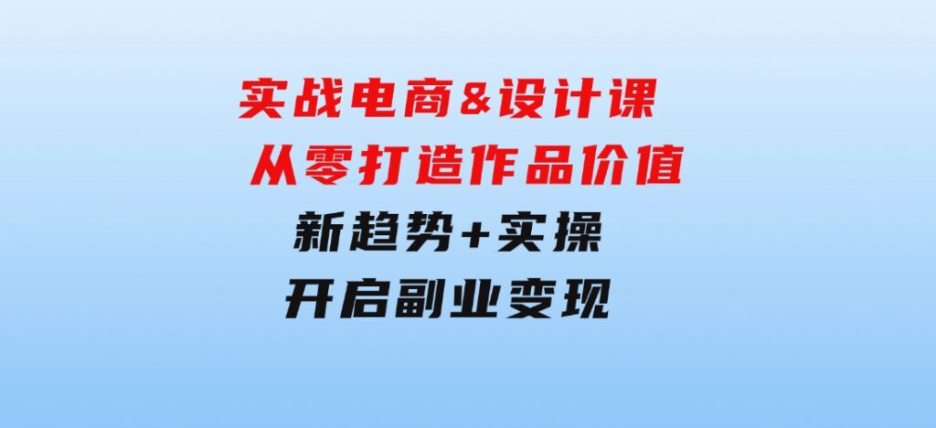 实战电商&设计课，从零打造作品价值，新趋势+实操，开启副业变现-十一网创