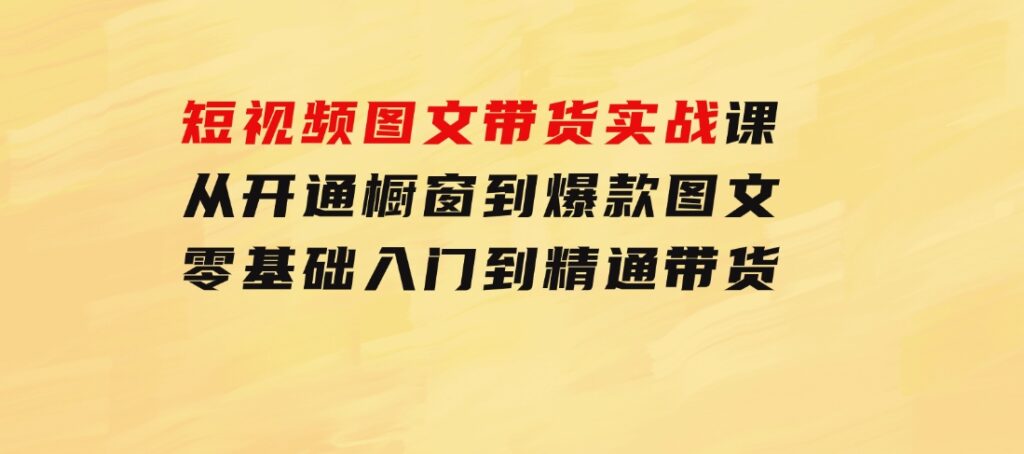 短视频图文带货实战课：从开通橱窗到爆款图文，零基础入门到精通带货-十一网创