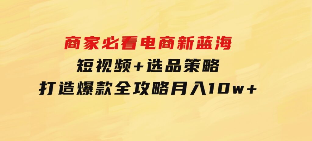 商家必看电商新蓝海：短视频+选品策略，打造爆款全攻略，月入10w+-十一网创