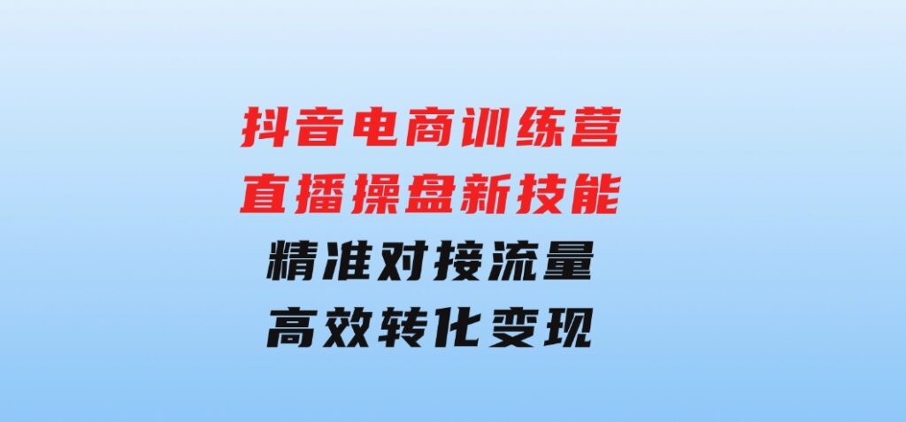 抖音电商训练营：直播操盘新技能，精准对接流量，高效转化变现-十一网创