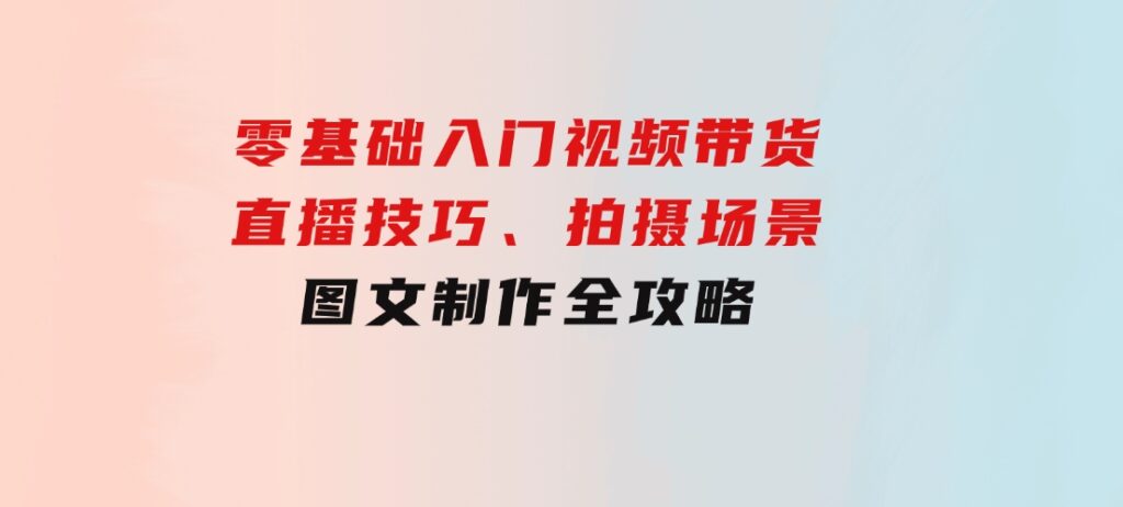 零基础入门视频带货：直播技巧、拍摄场景与图文制作全攻略-十一网创