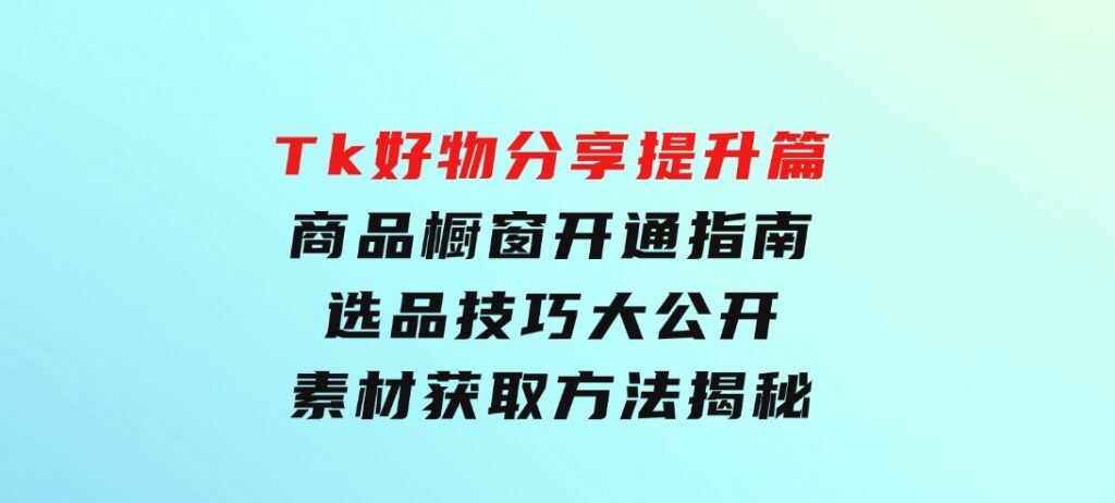 Tk好物分享提升篇：商品橱窗开通指南，选品技巧大公开，素材获取方法揭秘-十一网创