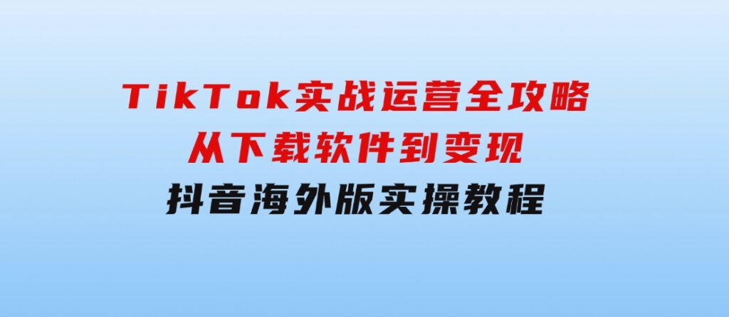 TikTok实战运营全攻略：从下载软件到变现，抖音海外版实操教程-十一网创