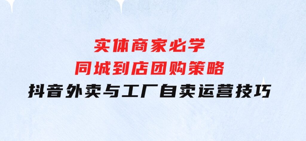 实体商家必学：同城到店团购策略：抖音外卖与工厂自卖运营技巧-十一网创