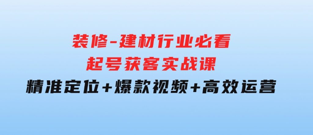 装修-建材行业必看！起号获客实战课：精准定位+爆款视频+高效运营-十一网创