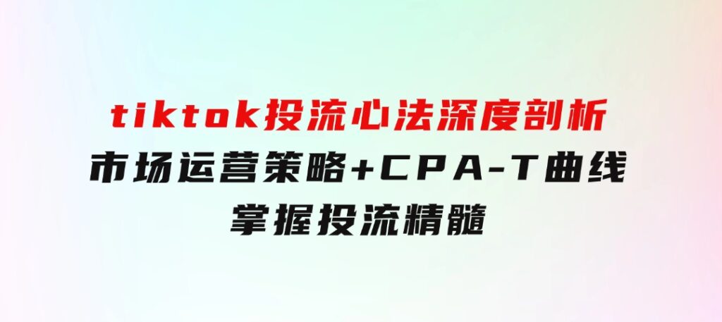 tiktok投流心法深度剖析：市场运营策略+CPA-T曲线，掌握投流精髓-十一网创