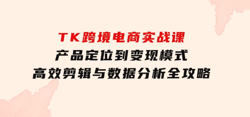 TK跨境电商实战课：产品定位到变现模式，高效剪辑与数据分析全攻略-十一网创