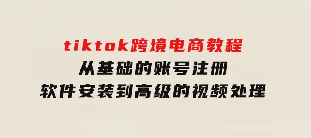 tiktok跨境电商教程：从基础的账号注册、软件安装，到高级的视频处理-十一网创