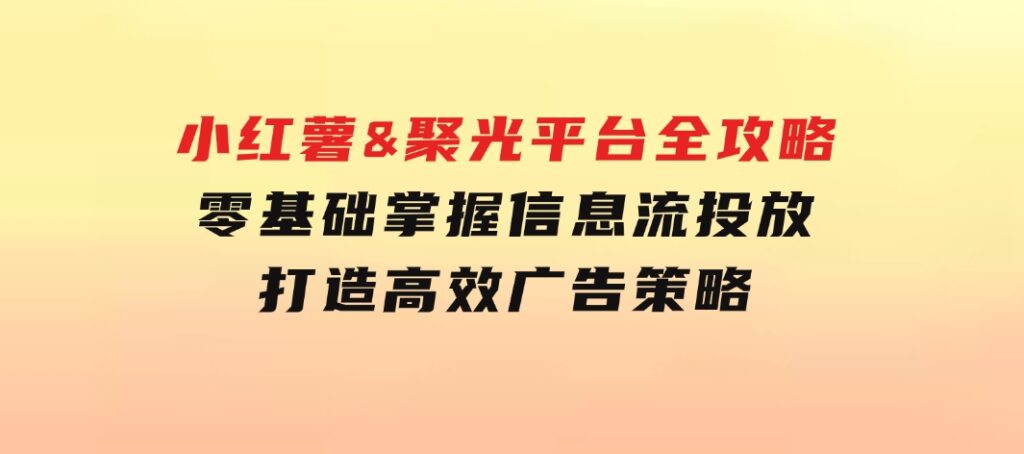 小红薯&聚光平台全攻略：零基础掌握信息流投放，打造高效广告策略-十一网创