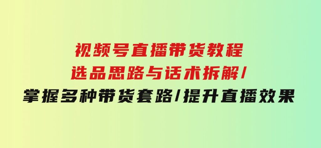 视频号直播带货教程：选品思路与话术拆解/掌握多种带货套路/提升直播效果-十一网创