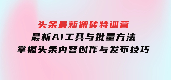 头条最新搬砖特训营：最新AI工具与批量方法，掌握头条内容创作与发布技巧-十一网创