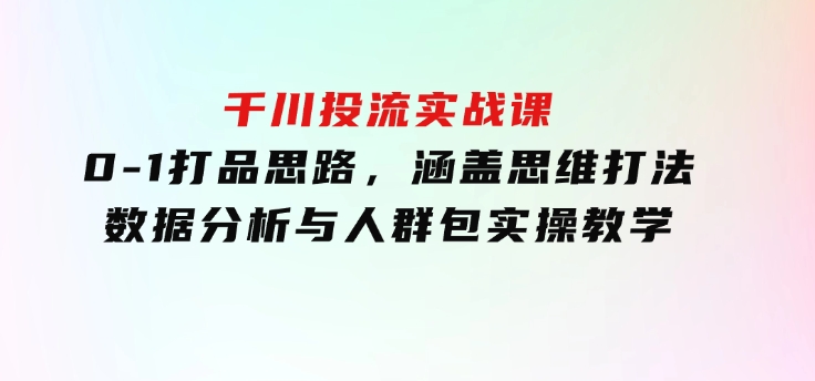 千川投流实战课：0-1打品思路，涵盖思维打法、数据分析与人群包实操教学-十一网创