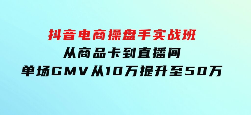 抖音电商操盘手实战班：从商品卡到直播间，单场GMV从10万提升至50万-十一网创