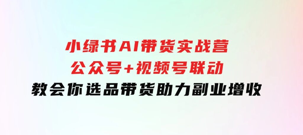 小绿书AI带货实战营：公众号+视频号联动，教会你选品带货，助力副业增收-十一网创