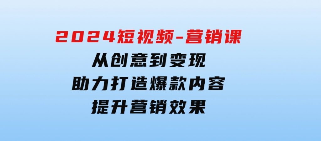 2024短视频-营销课：从创意到变现，助力打造爆款内容，提升营销效果-十一网创