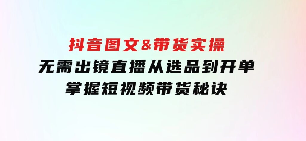 抖音图文&带货实操：无需出镜直播，从选品到开单，掌握短视频带货秘诀-十一网创