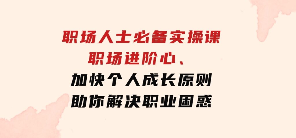 职场人士必备实操课：职场进阶心法、加快个人成长原则，助你解决职业困惑-十一网创