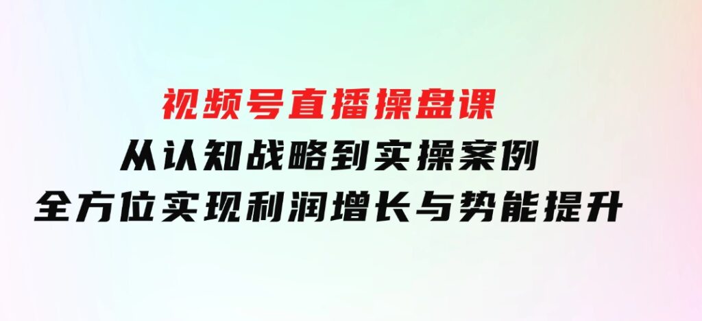 视频号直播操盘课，从认知战略到实操案例全方位实现利润增长与势能提升-十一网创