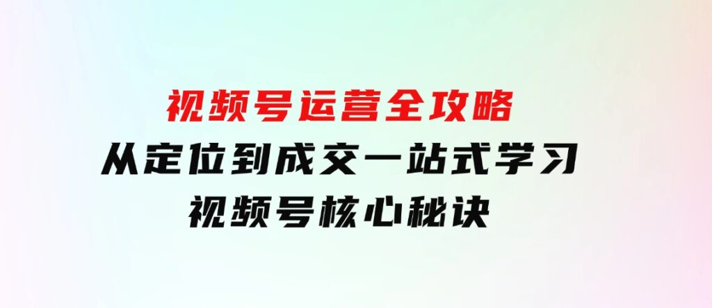 视频号运营全攻略，从定位到成交一站式学习，视频号核心秘诀，-十一网创